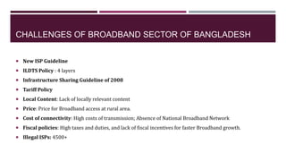 CHALLENGES OF BROADBAND SECTOR OF BANGLADESH
 New ISP Guideline
 ILDTS Policy : 4 layers
 Infrastructure Sharing Guidel...