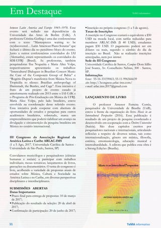 Em Destaque TeMA informativo
between Latin America and Europe 1945–1970. Esse
evento será sediado nas dependências da
Universidade das Artes de Berlim (UdK). A
professora Cristina Gerling é uma das conferencistas
com o texto “Masterpieces waiting to be
(re)discovered… Latin American Piano Sonatas” que
fechará o último dia no penúltimo bloco do evento.
Junto a outros conferencistas convidados do IAI
(Alemanha), estará representando os convidados do
SIM-UFRJ (Brasil). As professoras, também
pesquisadoras Ilza Nogueira e Maria Alice Volpe,
respectivamente apresentarão os trabalhos:
“Intercultural Dialogues in Brazilian Concert Music:
the Case of the Composers Group of Bahia” e
“Rogério Duprat’s manifestos from Música Nova to
Tropicália to silence: Brazilian anthropofagy of
Darmstadt, the Beatles, and Cage”. Essa iniciativa é
fruto de um projeto de evento casado já
anteriormente realizado em 2015 entre o IAI-UdK e
o Programa de Pós-Graduação em Música da UFRJ.
Maria Alice Volpe, pelo lado brasileiro, esteve
envolvida na coordenação desse referido evento.
Essa iniciativa pode cooperar com abertura de
oportunidades de estudos e pesquisas para outros
acadêmicos brasileiros, sobretudo, marca um
empreendimento que poderá viabilizar um avanço na
divulgação e circunscrição da pesquisa brasileira em
Música no cenário internacional.
III Congresso da Associação Regional da
América Latina e Caribe ARLAC-IMS
(1 a 5 Ago, 2017. Universidade Católica de Santos -
Universidade de São Paulo, Santos, SP)
Convidamos musicólogos e pesquisadores (ciências
humanas e sociais) a participar com trabalhos
individuais; mesas temáticas; lançamentos de livros,
gravações ou documentários. O tema do congresso é
livre, acolhendo a variedade de propostas atuais de
estudos sobre Música, Cultura e Sociedade na
América Latina e no Caribe, em diversas perspectivas
disciplinares e interdisciplinares.
SUBMISSÕES ABERTAS
Datas Importantes
Prazo final para entrega de propostas: 10 de março
de 2017;
Publicação do resultado da seleção: 20 de abril de
2017;
Confirmação de participação: 20 de junho de 2017;
Inscrição no próprio congresso (1 a 5 de agosto).
Taxas de Inscrições
A inscrição no Congresso custará o equivalente a $50
USD na moeda local, com tarifas reduzidas para
membros ARLAC-IMS ($ 40 USD); estudantes
pagam $30 USD. O pagamento poderá ser em
dólares ou reais, segundo o câmbio do dia da
inscrição no Brasil. Não se realizarão inscrições
antecipadas, nem por internet.
Sede do III Congresso
Universidade Católica de Santos, Campus Dom Idílio
José Soares, Av. Conselheiro Nébias, 300 - Santos,
SP.
Informações
fone: 55-16-33159063; 55-11-996566639
site: http://3congreso.arlac-ims.com/
e-mail: arlac.ims.2017@gmail.com
LANÇAMENTO DE LIVRO
O professor Antenor Ferreira Corrêa,
pesquisador da Universidade de Brasília (UnB),
esteve à frente da organização do livro Music in an
Intercultural Perspective (2016). Essa publicação é
resultado de um projeto de pesquisa coordenado e
desenvolvido em cooperação com a Örebro Universitet
(Suécia). São doze capítulos escritos por
pesquisadores nacionais e internacionais, articulando
reflexões a respeito de diversos temas, tais como
internacionalização, gênero em música, filosofia,
estética, etnomusicologia, educação musical e
interculturalidade. A editora que publica essa obra é
a Strong Edições (Brasília).
TeMA informativo11
 