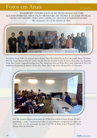 Fotos em Anais TeMA informativo
VII SIMPÓSIO INTERNACIONAL DE MUSICOLOGIA DA UFRJ
& II ENCONTRO DA ASSOCIAÇÃO BRASILEIRA DE TEORIA E ANÁLISE MUSICAL
“MÚSICA NO UNIVERSO IBERO-AFRO-AMERICANO: DESAFIOS INTERDISCIPLINARES”
Rio de Janeiro, 24 a 27 de outubro de 2016
Assembleia Geral TeMA (da esquerda para a direita): Prof. Dr. Gabriel Navia, Prof. Mestrando Mauro Windholz,
Prof. Dr. Fausto Borém, Prof. Dr. Carlos Almada, Prof. Dr. Rodolfo Coelho de Souza, Profa. Dra. Ilza Nogueira,
Profa. Dra. Cristina Capparelli Gerling, Prof. Dra. Maria Lúcia Pascoal, Profa. Dra. Carole Gubernikoff, Prof. Dr.
Guilherme Sauerbronn de Barros e Profa. Dra. Maria Alice Volpe (Foto: Silviane Paiva de Noronha).
Prof. Dr. Gustavo Medina, doutorando na UFMG (UEA) & Prof. Fausto Borém (UFMG),
apresentam o tema: “Apontamentos sobre os procedimentos composicionais fugais nas
Lições 6, 8 e 13 e de restauração da Lição 8 (c.1720) de Pedro Lopes Nogueira” (Foto:
Silviane Paiva de Noronha).
12 TeMA informativo
 