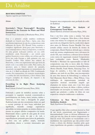 Da Análise TeMA informativo
RESUMOS/EMENTAS
Algumas sugestões por Gabriel Navia
Livros
Stravinsky’s “Great Passacaglia”: Recurring
Elements in the Concerto for Piano and Wind
Instruments
Donald Traut (University of Rochester Press, 2016)
Este é o primeiro estudo analítico totalmente
dedicado ao Concerto para Piano e Sopros, uma obra
neoclássica importante de um dos compositores mais
influentes do século XX. Donald Traut examina o
complexo significado desta peça para Stravinsky e
seus contemporâneos. Para o compositor, o concerto
foi uma grande realização artística em seu estilo
neoclássico ainda florescente e um veículo para
ganhos financeiros como solista, um esforço que lhe
levou por toda Europa e, pela primeira vez, aos
Estados Unidos. Para muitos dos críticos de
Stravisnky, a obra veio representar tudo que havia de
errado com o seu então novo estilo. Para outros, ela
apontava para o futuro através do passado,
assumindo um papel importante no renascimento da
obra de J. S. Bach na década de 1920. Combinando
estudos dos manuscritos, do contexto musicológico
e a análise dos três movimentos, o livro oferece uma
imagem completa da criação, do impacto e da
estrutura da obra.
Everything in its Right Place: Analyzing
Radiohead
Brad Usborn (Oxford University Press, 2016)
Elaborado a partir de trabalhos recentes sobre a
percepção (e cognição) musical, concentrando-se
particularmente em forma, ritmo, métrica, timbre e
harmonia, o livro trata a discografia do grupo
Radiohead como um rico ecossistema sônico no qual
o ouvinte participa de uma busca individual por
significado, trazendo consigo expectativas
aprendidas na música popular, na música clássica, ou
mesmo no próprio idioleto compositivo da banda.
Sintetizando ideias a partir de uma gama de novas
metodologias da teoria do pop e do rock, e
especificamente projetado para cursos de graduação,
o livro visa um público amplo, incluindo
especialistas, alunos e ouvintes interessados que
busquem uma compreensão mais profunda do estilo
de Radiohead.
Pieces of Tradition: An Analysis of
Contemporary Tonal Music
Daniel Harrison (Oxford University Press, 2016)
Este é um livro sobre como a música “em uma
tonalidade” é composta. Além disso, o livro discute
como esta música foi composta em uma época em
que já não era obrigatório fazê-lo, tendo início alguns
anos antes da Primeira Guerra Mundial. Em uma
jornada eclética através da história da técnica da
composição, Daniel Harrison defende que o sistema
tonal não morreu simplesmente com o alvorecer do
século XX, mas continuou a oferecer novas técnicas
como meios de organização musical. Compositores
bem conhecidos como Bartok, Hindemith,
Prokofiev e Messiaen são representados ao lado de
compositores cuja obra se move além dos limites
tradicionais da música de concerto: Leonard Berstein,
Murice Duruflé, Frank Martin, Xiaoyong Chen. Ao
longo do caminho, o livro lida com clarinadas
militares, um trailer de um filme, uma recomposição
de uma obra famosa de Schoenberg e a música de
Neil Diamond, David Shire e Brian Wilson. Uma
celebração da impressionante variedade de
expressões musicais envolvidas naquilo que
chamamos de música tonal, este é um livro para
compositores em busca de ideias e efeitos, teóricos
interessados em inovações na música tonal e todos
aqueles que praticam a análise de obras em suas
respectivas variações tradicionais e modernas.
Coherence in New Music: Experience,
Aesthetics, Analysis
Mark Hutchinson (Routledge, 2016)
O que significa falar sobre coerência musical ao final
de um século caracterizado por fragmentação e
descontinuidade? Como as diversas influências que
estão por trás das obras de muitos compositores do
final do século XX podem ser reconciliadas com o
imediatismo das experiências que elas podem criar?
Como a ciência das distintas maneiras pelas quais
essas experiências são geradas e controladas podem
TeMA informativo17
Da Análise TeMA informativo
 