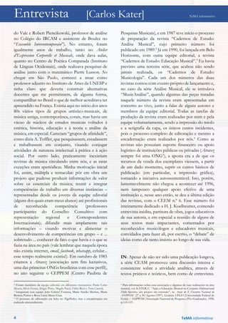 Entrevista [Carlos Kater] TeMA informativo
do Vale e Robert Piencikowski, professor de análise
no Colégio do IRCAM e assistente de Boulez no
“Ensemble Intercontemporain”). No entanto, foram
igualmente anos de trabalho, tanto no Atelier
d’Expression Corporelle et Musicale, onde dava aulas,
quanto no Centro de Poética Comparada (Instituto
de Línguas Ocidentais), onde realizava pesquisas de
análise junto com o matemático Pierre Lusson. Ao
chegar em São Paulo, comecei a atuar como
professor adjunto no Instituto de Artes da UNESP e
tinha claro que deveria construir alternativas
docentes que me permitissem, de alguma forma,
compartilhar no Brasil o que de melhor acreditava ter
apreendido na França. Existia aqui no início dos anos
80s vários tipos de grupos artístico-musicais, de
música antiga, contemporânea, corais, mas havia um
vácuo de núcleos de estudos musicais voltados à
estética, história, educação e à teoria e análise da
música, em especial. Careciam “grupos de afinidade”,
como dizia A. Toffler, que pesquisassem, estudassem
e trabalhassem em conjunto, visando conjugar
atividades de natureza intelectual à prática e à ação
social. Por outro lado, praticamente inexistiam
revistas de música circulando entre nós, e as raras
exceções eram aperiódicas. Minha motivação inicial
foi, assim, múltipla e tentacular: pôr em obra um
projeto que pudesse produzir informações de valor
sobre os essenciais da música; reunir e integrar
competências de trabalho em diversas instâncias –
representadas desde os jovens da equipe editorial
(alguns dos quais eram meus alunos) até profissionais
de reconhecida competência (professores
participantes do Conselho Consultivo com
representação regional e Correspondentes
Internacionais); difundir mais amplamente tais
informações – visando motivar e alimentar o
desenvolvimento de competências em grupo – e ...
sobretudo ... conhecer de fato o que havia e o que se
fazia na área no país (vale lembrar que naquela época
não existia internet, email, facebook, whatsapp, celular...
esse tempo realmente existiu!). Em outubro de 1985
criamos a Atravez (associação sem fins lucrativos,
uma das primeiras ONGs brasileiras com esse perfil),
no ano seguinte o CEPPEM (Centro Paulista de
2 Foram membros da equipe editorial em diferentes momentos: Paulo Celso
Moura, Silvio Ferraz, Sérgio Pinto, Magda Pucci, Fábia Ricci e Yara Casnók.
3 Integraram essa equipe João Gabriel Fonseca, Maria Amália Martins, Maria
Betânia Parizzi e Rosa Lúcia Mares Guia.
4 O processo de editoração era feito no PageMaker, mas a encadernação era
realizada artesanalmente.
Pesquisas Musicais), e em 1987 teve início o processo
de preparação da revista “Cadernos de Estudo:
Análise Musical”, cujo primeiro número foi
publicado em 1989.2
Já em 1990, foi lançada em Belo
Horizonte, com outra equipe editorial, a revista
“Cadernos de Estudo: Educação Musical”.3
Eu havia
previsto uma terceira série, que acabou não sendo
jamais realizada, os “Cadernos de Estudo:
Musicologia”. Cada um dos números das duas
revistas contou com evento próprio de lançamento e,
no caso da série Análise Musical, ele se intitulava
“MusicAnálise”, quando algumas das peças tratadas
naquele número da revista eram apresentadas em
concerto ao vivo, junto a falas de alguns autores e
membros da equipe editorial. Todas as tarefas de
produção da revista eram realizadas por mim e pela
equipe voluntariamente, sendo a impressão do miolo
e a serigrafia da capa, os únicos custos incidentes,
pois o processo completo de editoração e mesmo a
encadernação eram realizados por nós.4
Como as
revistas não possuíam suporte financeiro ou apoio
logístico de instituições públicas ou privadas (Atravez
sempre foi uma ONG5
), a aposta era a de que os
recursos da venda dos exemplares viessem, a partir
de um dado momento, suprir os custos básicos de
publicação (em particular, a impressão gráfica),
tornando a iniciativa autossustentável. Isto, porém,
lamentavelmente não chegou a acontecer até 1996,
nem tampouco qualquer apoio efetivo de uma
instituição e, nesse ano então, se deu a última edição
das revistas, com o CEEM n.º 6. Esse número foi
inteiramente dedicado a H. J. Koellreutter, contendo
entrevista inédita, partitura de obra, jogos educativos
de sua autoria, e em especial a reunião de alguns de
seus textos mais impactantes, comentados por
reconhecidos musicólogos e educadores musicais,
convidados para fazer ali, por escrito, o “debate” de
ideias como ele tanto insistiu ao longo de sua vida.
IN: Apesar de não ter sido uma publicação longeva,
a série CEAM promoveu uma discussão intensa e
consistente sobre a atividade analítica, através de
textos práticos e teóricos, bem como de entrevistas.
5 Para informações sobre essa associação e algumas de suas realizações na área
musical, ver: KATER, C. “Ação e Educação Musical no Conjunto Habitacional
Ziláh Spósito: um projeto em extensão”, in: Anais do X Encontro Nacional da
ANPPOM (27 a 30/Agosto/1997). Goiânia: UFGO (Universidade Federal de
Goiás) / ANPPOM (Associação Nacional de Pesquisa e Pós-Graduação), 1998,
p.114-119.
4 TeMA informativo
 