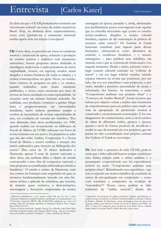 Entrevista [Carlos Kater] TeMA informativo
Eu diria até que o CEAM praticamente constituiu um
‘movimento cultural’ em torno da análise musical no
Brasil. Hoje, na distância desse empreendimento,
como você (permita-me o tratamento informal)
analisa aquela série em relação à sua época?
CK: Como disse, eu percebia um vácuo no ambiente
musical e intelectual da época, referente à produção
de estudos teóricos e analíticos com tratamento
sistemático, fossem propostas menos alinhadas às
abordagens tradicionais e assim portadoras de maior
originalidade, fossem, em especial, estudos atuais
dirigidos à música brasileira (de todas as idades) e à
música contemporânea em geral. Havia, na ocasião,
baixo número de pesquisas no país e os estudos,
quando realizados, eram muito raramente
publicados, e nesses casos escoavam por meio de
revistas de baixa circulação ou outra especialidade. As
exceções eram em número bastante reduzido. Na
realidade, essa produção começava a ganhar fôlego
lenta e progressivamente nas universidades
brasileiras, muito embora persistisse sempre a
sombra da inexistência de revistas especializadas da
área, em condições de veicular tais trabalhos. Tive
uma dimensão clara dessa problemática em 1989,
quando realizei um levantamento na biblioteca da
Escola de Música da UFMG referente aos livros de
teoria existentes em seu acervo. Eu preparava as aulas
que iria dar sobre Análise, Composição I e Teoria
Geral da Música e resolvi verificar a situação dos
títulos cadastrados para inserção na bibliografia dos
cursos.6
Dos cerca de 35 títulos dedicados à
Harmonia, apenas 9 eram de autores nacionais e,
além disso, em nenhum deles o objeto de estudo
correspondia a uma obra de compositor nacional, a
uma proposta ou contribuição elaborada por músicos
brasileiros.7
O estudo e ensino da Harmonia, num
dos centros de formação mais respeitados do pais, se
mostrava fundamentalmente baseado em uma lite-
ratura teórica e aplicada de referência, que recorria,
de maneira quase exclusiva, a demonstrações,
amostragens e ilustrações emprestadas da música
6 Referi-me parcialmente a esse assunto numa fala que fiz sob o título
“Educação Musical na realidade brasileira, informação ou conhecimento?”, no
“I Encontro Anual da ABEM” (RJ, 06/08/1992), publicada nos Anais do I
Encontro Anual da Associação Brasileira de Educação Musical. Porto Alegre:
Dez/1992, p.115-121.
7 Eram os autores nacionais: Agnello França, Cyro Brizolla, João Paulo Silva,
João Sepe, Joaquina Campos, José Siqueira, Pedro Sinzig – que por sua atuação
entre nós também considerei “brasileiro” –, Zula e Marilene de Oliveira.
estrangeira de épocas passadas e, ainda, alimentadas
por problemáticas pouco convergentes com aquelas
que eu entendia necessárias aqui (como os estudos
teórico-analíticos dirigidos à música colonial
brasileira, capazes de dar sustentação às práticas de
restauro, entre outros).8
Os Cadernos de Estudo
buscaram contribuir para superar parte dessas
limitações, oferecendo-se como alternativa de
estímulo a estudiosos brasileiros – e mesmo
estrangeiros – para publicar seus trabalhos, em
sintonia com o que se construía de forma atual e viva
naquele momento. Desde o início, procurei evitar o
lugar comum editorial centrado na “colheita de
textos” e em seu lugar solicitei estudos, criando
espaços internos na revista que pudessem, por um
lado, dar voz aos articulistas e suas propostas, e, por
outro, atender a possíveis necessidades de escuta e
informação dos leitores. As entrevistas, a seção
“Compositores analisam suas próprias obras” e o
“Concurso de Análise Musical”, foram recursos que
tinham por objetivo tornar a análise uma ferramenta
de empoderamento para um público mais amplo em
vista da apropriação do patrimônio musical já
constituído e em permanente constituição. E foi esse
alargamento do conhecimento, tanto a nível estético
de obras de diferentes estilos, gêneros e épocas,
quanto a nível de formas possíveis de abordá-las e
aceder ao que de essencial elas nos propõem, que me
parece ter sido a contribuição mais própria e sincera
dos Cadernos de Estudo ao seu tempo.
IN: Em todo o percurso da série CEAM, pôde-se
notar que a linha editorial buscou sempre estabelecer
uma íntima relação entre a crítica analítica e o
pensamento composicional; isso foi especialmente
notável na seção “Compositores analisam suas
próprias obras”. Relembrando essa experiência – que
tem-se repetido em muitos trabalhos de conclusão de
cursos de pós-graduação em composição –, como
você considera o compositor na condição de
“autoanalista”? Nesses casos, poderia se falar
realmente de “análise musical”, dentro das
8 Apresentei uma proposta de análise quantitativa dirigida especialmente ao
estudo de traços recorrentes na Música Colonial brasileira, recorrendo à Matriz
de Markov, distância de Hamming e outras abordagens, numa das provas do
concurso público para Professor Titular da Escola de Música da UFMG, em
1991. A banca foi composta pelos professores José Maria Neves, Almeida
Prado, Maria de Lourdes Sekeff e Marisa Rezende, entre outros.
5 TeMA informativo
 