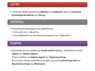 • Απηή ηελ επνρή ζεκεηώλεηαη πξόνδνο ηνπ εκπνξίνπ, αθνύ ην αγξνηηθό
πιεόλαζκα δηαηίζεηαη ζηηο πόιεηο.
ΑΙΣΙΟ
• Οη εκπνξηθέο δξαζηεξηόηεηεο εκθαλίδνληαη
 ζηα κέζα ηνπ 11νπ αηώλα
 θαη αλαπηύζζνληαη ηδηαίηεξα ζηε δηάξθεηα ηνπ 12νπ αηώλα.
ΧΡΟΝΟ΢
• Πξόθεηηαη γηα έλα εκπόξην κε επξεία αθηίλα δξάζεο. Αλαπηύζζεηαη θαηά
κήθνο ησλ νδηθώλ αμόλωλ
 πνπ ζπλδένπλ ηα έζραηα ζεκεία ηεο Χξηζηηαλνζύλεο,
 ελώ άιινη δξόκνη θαηεπζύλνληαη πξνο ηα κεγάια κνπζνπικαληθά θαη
βπδαληηλά θέληξα ηεο Μεζνγείνπ.
ΧΩΡΟ΢
 