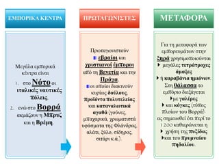 Μεγάια εκπνξηθά
θέληξα είλαη
1. ζην Νόηννη
ηηαιηθέο λαπηηθέο
πόιεηο,
2. ελώ ζην Βνξξά
αθκάδνπλ ε Μπξπδ
θαη ε Βξέκε.
ΔΜΠΟΡΙΚΑ ΚΔΝΣΡΑ
Πξσηαγσληζηνύλ
εβξαίνη θαη
ρξηζηηαλνί έκπνξνη
από ηε Βελεηία θαη ηελ
Πξάγα,
νη νπνίνη δηαθηλνύλ
θπξίσο δνύινπο,
πξνϊόληα πνιπηειείαο
θαη θαηαλαιωηηθά
αγαζά (γνύλεο,
κπαραξηθά, ρξσκαηηζηά
πθάζκαηα ηεο Φιάλδξαο,
αιάηη, μύιν, ζίδεξνο,
ζηηάξη θ.ά.).
ΠΡΩΣΑΓΩΝΙ΢ΣΔ΢
Γηα ηε κεηαθνξά ησλ
εκπνξεπκάησλ ζηελ
μεξά ρξεζηκνπνηνύληαη
 κεγάιεο ηεηξάηξνρεο
άκαμεο
 ή θαξαβάληα εκηόλωλ.
΢ηε ζάιαζζα ην
εκπόξην δηεμάγεηαη
κε γαιέξεο
 θαη θόγθεο (ηύπνο
πινίσλ ηνπ Βνξξά)·
αο ζεκεησζεί όηη πεξί ην
1200 θαζηεξώλεηαη ε
 ρξήζε ηεο ππμίδαο
θαη ηνπ πξπκλαίνπ
πεδαιίνπ.
ΜΔΣΑΦΟΡΑ
 