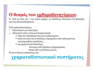 Ο ζεζκόο ηωλ εκπνξνπαλεγύξεωλ:
 Από ηα ηέιε ηνπ 12νπ αηώλα αξρίδεη λα δηαδίδεηαη ηδηαίηεξα ζηε Φιάλδξα
θαη ζηε γαιιηθή Κακπαλία.
Οη εκπνξνπαλεγύξεηο
1. Πξνηθηζκέλεο κε πξνλόκηα,
2. απνηεινύλ ζηελ νπζία κηα δηαξθή αγνξά,
 όπνπ δελ πξνζθέξνληαη κόλν εκπνξεύκαηα,
 αιιά γίλνληαη θαη αληαιιαγέο λνκηζκάησλ από εηδηθεπκέλνπο
αξγπξακνηβνύο-ηξαπεδίηεο
 θαη ρνξεγνύληαη πηζηώζεηο
 θπξίσο από εβξαίνπο επηρεηξεκαηίεο
 θαη από ηηο πινύζηεο κνλέο.
Δίλαη νη πξώηεο εθδειώζεηο ηνπ
ρξεκαηνπηζηωηηθνύ ζπζηήκαηνο.
 