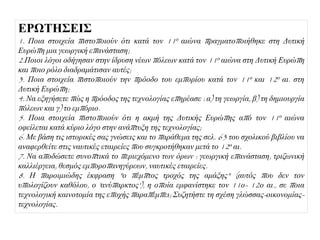 ΔΡΩΣΗ΢ΔΙ΢
1. Πνηα ζηνηρεία πηζηνπνηνύλ όηη θαηά ηνλ 11ν αηώλα πξαγκαηνπνηήζεθε ζηε Γπηηθή
Δπξώπε κηα γεωξγηθή επαλάζηαζε;
2.Πνηνη ιόγνη νδήγεζαλ ζηελ ίδξπζε λέωλ πόιεωλ θαηά ηνλ 11ν αηώλα ζηε Γπηηθή Δπξώπε
θαη πνην ξόιν δηαδξακάηηζαλ απηέο;
3. Πνηα ζηνηρεία πηζηνπνηνύλ ηελ πξόνδν ηνπ εκπνξίνπ θαηά ηνλ 11ν θαη 12ν αη. ζηε
Γπηηθή Δπξώπε;
4. Να εμεγήζεηε πώο ε πξόνδνο ηεο ηερλνινγίαο επεξέαζε : α) ηε γεωξγία, β) ηε δεκηνπξγία
πόιεωλ θαη γ) ην εκπόξην.
5. Πνηα ζηνηρεία πηζηνπνηνύλ όηη ε αθκή ηεο Γπηηθήο Δπξώπεο από ηνλ 11ν αηώλα
νθείιεηαη θαηά θύξην ιόγν ζηελ αλάπηπμε ηεο ηερλνινγίαο;
6. Με βάζε ηηο ηζηνξηθέο ζαο γλώζεηο θαη ην παξάζεκα ηεο ζει. 63 ηνπ ζρνιηθνύ βηβιίνπ λα
αλαθεξζείηε ζηηο λαπηηθέο εηαηξείεο πνπ ζπγθξνηήζεθαλ κεηά ην 12ν αη.
7. Να απνδώζεηε ζπλνπηηθά ην πεξηερόκελν ηωλ όξωλ : γεωξγηθή επαλάζηαζε, ηξηδωληθή
θαιιηέξγεηα, ζεζκόο εκπνξνπαλεγύξεωλ, λαπηηθέο εηαηξείεο.
8. Η παξνηκηώδεο έθθξαζε "ν πέκπηνο ηξνρόο ηεο ακάμεο" (απηόο πνπ δελ ηνλ
ππνινγίδνπλ θαζόινπ, ν 'αλύπαξθηνο'), ε νπνία εκθαλίζηεθε ηνλ 11ν- 12ν αη., ζε πνηα
ηερλνινγηθή θαηλνηνκία ηεο επνρήο παξαπέκπεη; Σπδεηήζηε ηε ζρέζε γιώζζαο-νηθνλνκίαο-
ηερλνινγίαο.
 