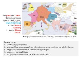 ΢πγθεθξηκέλα:
1. Ο πιεζπζκόο απμάλεηαη
2. θαη νη θαιιηεξγνύκελεο εθηάζεηο επεθηείλνληαη κε εθρεξζώζεηο θαη απνμεξάλζεηο.
3. ΢πγρξόλσο δσληαλεύνπλ ην εκπόξην θαη ε βηνηερλία
4. θαη ηδξύνληαη λέεο πόιεηο.
5. Σν ρξήκα ρξεζηκνπνηείηαη θαη πάιη ζηηο ζπλαιιαγέο.
https://www.euratlas.net/history/europe/1100/index.html
΢ηα κέζα ηνπ 11νπαη.
παξνπζηάδνληαη νη
πξώηεο ελδείμεηο κηαο
αξρόκελεο αθκήο
 ζηε Γπηηθή
Δπξώπε
 θαη ηε Βόξεηα
Ιηαιία.
 