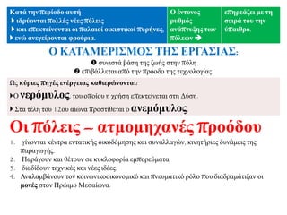 Καηά ηελ πεξίνδν απηή
 ηδξύνληαη πνιιέο λέεο πόιεηο
 θαη επεθηείλνληαη νη παιαηνί νηθηζηηθνί ππξήλεο,
 ελώ αλεγείξνληαη θξνύξηα.
Ο έληνλνο
ξπζκόο
αλάπηπμεο ηωλ
πόιεωλ 
επεξεάδεη κε ηε
ζεηξά ηνπ ηελ
ύπαηζξν.
Ο ΚΑΣΑΜΔΡΙ΢ΜΟ΢ ΣΗ΢ ΔΡΓΑ΢ΙΑ΢:
 ζπληζηά βάζε ηεο δσήο ζηελ πόιε
 επηβάιιεηαη από ηελ πξόνδν ηεο ηερλνινγίαο.
Ωο θύξηεο πεγέο ελέξγεηαο θαζηεξώλνληαη:
Ο λεξόκπινο, ηνπ νπνίνπ ε ρξήζε επεθηείλεηαη ζηε Γύζε.
 ΢ηα ηέιε ηνπ 12νπ αηώλα πξνζηίζεηαη ν αλεκόκπινο.
Οη πόιεηο – αηκνκεραλέο πξνόδνπ
1. γίλνληαη θέληξα εληαηηθήο νηθνδόκεζεο θαη ζπλαιιαγώλ, θηλεηήξηεο δπλάκεηο ηεο
παξαγσγήο.
2. Παξάγνπλ θαη ζέηνπλ ζε θπθινθνξία εκπνξεύκαηα,
3. δηαδίδνπλ ηερληθέο θαη λέεο ηδέεο.
4. Αλαιακβάλνπλ ηνλ θνηλσληθννηθνλνκηθό θαη πλεπκαηηθό ξόιν πνπ δηαδξακάηηδαλ νη
κνλέο ζηνλ Πξώηκν Μεζαίσλα.
 
