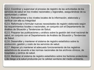 6.2.2. Coordinar y supervisar el proceso de registro de las actividades de los
servicios de salud en los niveles nacionales y regionales, asegurándose de su
oportunidad y calidad.
6.2.3. Retroalimentar a los niveles locales de la información, elaborada y
verificar con ella su Integridad
6.2.4. Reformular o formular nuevas necesidades de registro elaborada según
los requerimientos locales o nacionales, en conjunto con el Departamento de
Análisis de Situación y Tendencias de Salud.
6.2.5. Preparar las publicaciones y análisis sobre la gestión del nivel nacional de
salud, en conjunto con el Departamento de Análisis de Situación y Tendencias
de Salud.
6.2.6. Desarrollar y mantener el sistema de registro estadístico sobre la
producción, gestión y costo de los servicios de salud.
6.2.7. Mejorar y/o mantener el adecuado funcionamiento de los registros
estadísticos de acuerdo a las normas nacionales de los archivos clínicos, de
hospitales y centros de salud.
6.2.8. Mantener el sistema de registro estadístico sobre los factores protectores
y de riesgo a la salud producida por la calidad sanitaria del medio ambiente.
 