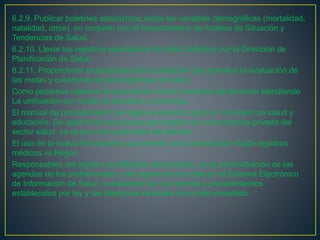 6.2.9. Publicar boletines estadísticos sobre las variables demográficas (mortalidad,
natalidad, otros), en conjunto con el Departamento de Análisis de Situación y
Tendencias de Salud.
6.2.10. Llevar los registros estadísticos de salud definidos por la Dirección de
Planificación de Salud.
6.2.11. Proporcionar proyecciones de la población que permitan la evaluación de
las metas y coberturas de los programas de salud.
Como podemos observar la descripción de las funciones del personal atendiendo
La unificación por medio de decretos y convenios.
El manual de procedimiento de reges es el mismo para el ministerio de salud y
educación. De igual forma es la base para realizar en una empresa privada del
sector salud, se ajusta a los protocolos del decreto.
El uso de la nueva herramienta que permite una comunicación fluida registros
médicos vs Reges.
Responsables del registro de afiliación del paciente, de la administración de las
agendas de los profesionales y del registro de las citas en el Sistema Electrónico
de Información de Salud, cumpliendo con las normas y procedimientos
establecidos por ley y las directrices recibidas de su jefe inmediato.
 