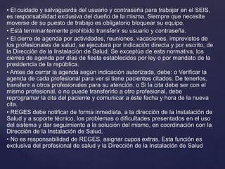 • El cuidado y salvaguarda del usuario y contraseña para trabajar en el SEIS,
es responsabilidad exclusiva del dueño de la misma. Siempre que necesite
moverse de su puesto de trabajo es obligatorio bloquear su equipo.
• Está terminantemente prohibido transferir su usuario y contraseña.
• El cierre de agenda por actividades, reuniones, vacaciones, imprevistos de
los profesionales de salud, se ejecutará por indicación directa y por escrito, de
la Dirección de la Instalación de Salud. Se exceptúa de esta normativa, los
cierres de agenda por días de fiesta establecidos por ley o por mandato de la
presidencia de la república.
• Antes de cerrar la agenda según indicación autorizada, debe: o Verificar la
agenda de cada profesional para ver si tiene pacientes citados. De tenerlos,
transferir a otros profesionales para su atención. o Si la cita debe ser con el
mismo profesional, o no puede transferirlo a otro profesional, debe
reprogramar la cita del paciente y comunicar a éste fecha y hora de la nueva
cita.
• REGES debe notificar de forma inmediata, a la dirección de la Instalación de
Salud y a soporte técnico, los problemas o dificultades presentados en el uso
del sistema y dar seguimiento a la solución del mismo, en coordinación con la
Dirección de la Instalación de Salud.
• No es responsabilidad de REGES, asignar cupos extras. Esta función es
exclusiva del profesional de salud y la Dirección de la Instalación de Salud
 