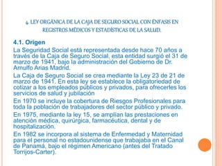 4. LEY ORGÁNICA DE LA CAJA DE SEGURO SOCIAL CON ÉNFASIS EN
REGISTROS MÉDICOS Y ESTADÍSTICAS DE LA SALUD.
4.1. Origen
La Seguridad Social está representada desde hace 70 años a
través de la Caja de Seguro Social, esta entidad surgió el 31 de
marzo de 1941, bajo la administración del Gobierno de Dr.
Arnulfo Arias Madrid.
La Caja de Seguro Social se crea mediante la Ley 23 de 21 de
marzo de 1941. En esta ley se establece la obligatoriedad de
cotizar a los empleados públicos y privados, para ofrecerles los
servicios de salud y jubilación
En 1970 se incluye la cobertura de Riesgos Profesionales para
toda la población de trabajadores del sector público y privado.
En 1975, mediante la ley 15, se amplían las prestaciones en
atención médica, quirúrgica, farmacéutica, dental y de
hospitalización.
En 1982 se incorpora al sistema de Enfermedad y Maternidad
para el personal no estadounidense que trabajaba en el Canal
de Panamá, bajo el régimen Americano (antes del Tratado
Torrijos-Carter).
 