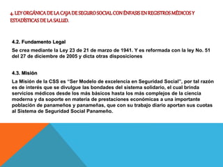 4. LEYORGÁNICADE LACAJADE SEGUROSOCIALCONÉNFASISENREGISTROSMÉDICOSY
ESTADÍSTICASDE LASALUD.
4.2. Fundamento Legal
Se crea mediante la Ley 23 de 21 de marzo de 1941. Y es reformada con la ley No. 51
del 27 de diciembre de 2005 y dicta otras disposiciones
4.3. Misión
La Misión de la CSS es “Ser Modelo de excelencia en Seguridad Social”, por tal razón
es de interés que se divulgue las bondades del sistema solidario, el cual brinda
servicios médicos desde los más básicos hasta los más complejos de la ciencia
moderna y da soporte en materia de prestaciones económicas a una importante
población de panameños y panameñas, que con su trabajo diario aportan sus cuotas
al Sistema de Seguridad Social Panameño.
 