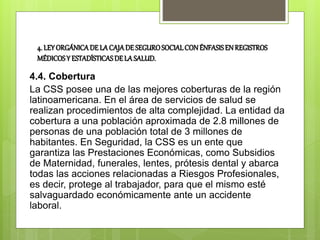 4. LEYORGÁNICADE LACAJADE SEGUROSOCIALCONÉNFASISENREGISTROS
MÉDICOSY ESTADÍSTICASDELASALUD.
4.4. Cobertura
La CSS posee una de las mejores coberturas de la región
latinoamericana. En el área de servicios de salud se
realizan procedimientos de alta complejidad. La entidad da
cobertura a una población aproximada de 2.8 millones de
personas de una población total de 3 millones de
habitantes. En Seguridad, la CSS es un ente que
garantiza las Prestaciones Económicas, como Subsidios
de Maternidad, funerales, lentes, prótesis dental y abarca
todas las acciones relacionadas a Riesgos Profesionales,
es decir, protege al trabajador, para que el mismo esté
salvaguardado económicamente ante un accidente
laboral.
 