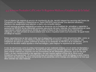 Con el objetivo de mejorar el servicio de tramitación de cita, decidió integrar los servicios del Centro de
Contactos con Registros y Estadísticas en Salud (REGES) para brindar una atención eficiente y
efectiva a los asegurados que solicitan a diario una consulta médica.
A nivel nacional se están realizando jornadas de docencia con la finalidad de actualizar y capacitar a
personal de REGES de las diferentes unidades ejecutoras del país. Además, los colaboradores en cada
capacitación realizan plenarias en donde se realiza énfasis en las funciones de los mismos por
categoría; con esta jornada se busca aclarar toda duda e inquietud sobre sus funciones, de igual modo
el trabajo en equipo.
Estas capacitaciones se dan para evitar que el asegurado procurando evitar situaciones tales como: si
el paciente solicitara su cita médica a través del Centro de Contactos y cuando se presenta a la
instalación de salud no puede confirmar la misma en la ventanilla de REGES de la instalación, por lo
cual se ha decidido realiza ajustes a nivel tecnológico, para mejorar la experiencia del usuario.
A raíz de situaciones como la antes mencionado se han realizado enlaces con el centro de llamadas y
personal del complejo hospitalario Dr. Arnulfo Arias Madrid que tramitan agendas del área del interior,
para unificar criterios en conjunto con los funcionarios de las diferentes provincias, que son los que
crean y le dan mantenimiento a las agendas y de qué manera agilizar el flujo de la oferta que le
brindamos a los pacientes”. El conocimiento que se le está brindando, cómo se trabaja la parte interna
del Centro de Llamadas, le hace comprender a los pacientes cómo maneja una dificultad a la hora que
ellos soliciten las citas médicas.
 