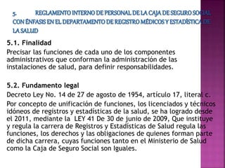 5.1. Finalidad
Precisar las funciones de cada uno de los componentes
administrativos que conforman la administración de las
instalaciones de salud, para definir responsabilidades.
5.2. Fundamento legal
Decreto Ley No. 14 de 27 de agosto de 1954, artículo 17, literal c.
Por concepto de unificación de funciones, los licenciados y técnicos
idóneos de registros y estadísticas de la salud, se ha logrado desde
el 2011, mediante la LEY 41 De 30 de junio de 2009, Que instituye
y regula la carrera de Registros y Estadísticas de Salud regula las
funciones, los derechos y las obligaciones de quienes forman parte
de dicha carrera, cuyas funciones tanto en el Ministerio de Salud
como la Caja de Seguro Social son Iguales.
 