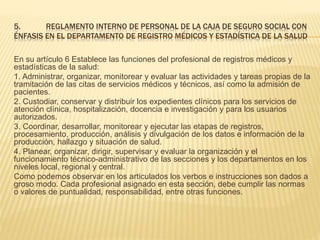 5. REGLAMENTO INTERNO DE PERSONAL DE LA CAJA DE SEGURO SOCIAL CON
ÉNFASIS EN EL DEPARTAMENTO DE REGISTRO MÉDICOS Y ESTADÍSTICA DE LA SALUD
En su artículo 6 Establece las funciones del profesional de registros médicos y
estadísticas de la salud:
1. Administrar, organizar, monitorear y evaluar las actividades y tareas propias de la
tramitación de las citas de servicios médicos y técnicos, así como la admisión de
pacientes.
2. Custodiar, conservar y distribuir los expedientes clínicos para los servicios de
atención clínica, hospitalización, docencia e investigación y para los usuarios
autorizados.
3. Coordinar, desarrollar, monitorear y ejecutar las etapas de registros,
procesamiento, producción, análisis y divulgación de los datos e información de la
producción, hallazgo y situación de salud.
4. Planear, organizar, dirigir, supervisar y evaluar la organización y el
funcionamiento técnico-administrativo de las secciones y los departamentos en los
niveles local, regional y central.
Como podemos observar en los articulados los verbos e instrucciones son dados a
groso modo. Cada profesional asignado en esta sección, debe cumplir las normas
o valores de puntualidad, responsabilidad, entre otras funciones.
 