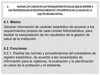 6. MANUALDE CARGOS DE LOS TRABAJADORESDE SALUDQUE SE REFIEREA
LOS PROFESIONALESDE REGISTROS MÉDICOSY ESTADÍSTICAS DE LA SALUDDE LA
CAJA DE SEGUROSOCIAL.
6.1. Misión
Generar información de carácter estadístico de acuerdo a los
requerimientos propios de cada Unidad Administrativa, para
facilitar la interpretación de los resultados de la gestión de
salud de la Institución.
6.2. Funciones
6.2.1. Diseñar las normas y procedimientos del subsistema de
registro estadístico, de acuerdo a las necesidades de
información para la vigilancia, la evaluación y la planificación
en salud de la población y el ambiente.
 