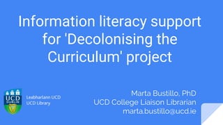 Information literacy support
for 'Decolonising the
Curriculum' project
Marta Bustillo, PhD
UCD College Liaison Librarian
marta.bustillo@ucd.ie
 