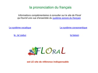 la prononciation du français
Informations complémentaires à consulter sur le site de Floral
qui fournit une vue d’ensemble du système sonore du français
Le système vocalique Le système consonantique
le /ə/ caduc la liaison
est LE site de référence indispensable
 