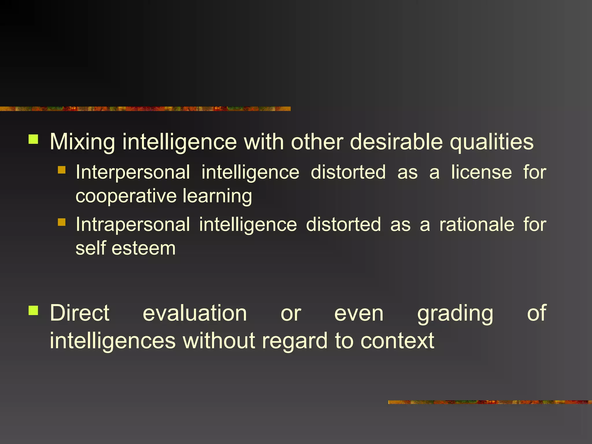  Mixing intelligence with other desirable qualities
 Interpersonal intelligence distorted as a license for
cooperative learning
 Intrapersonal intelligence distorted as a rationale for
self esteem
 Direct evaluation or even grading of
intelligences without regard to context
 