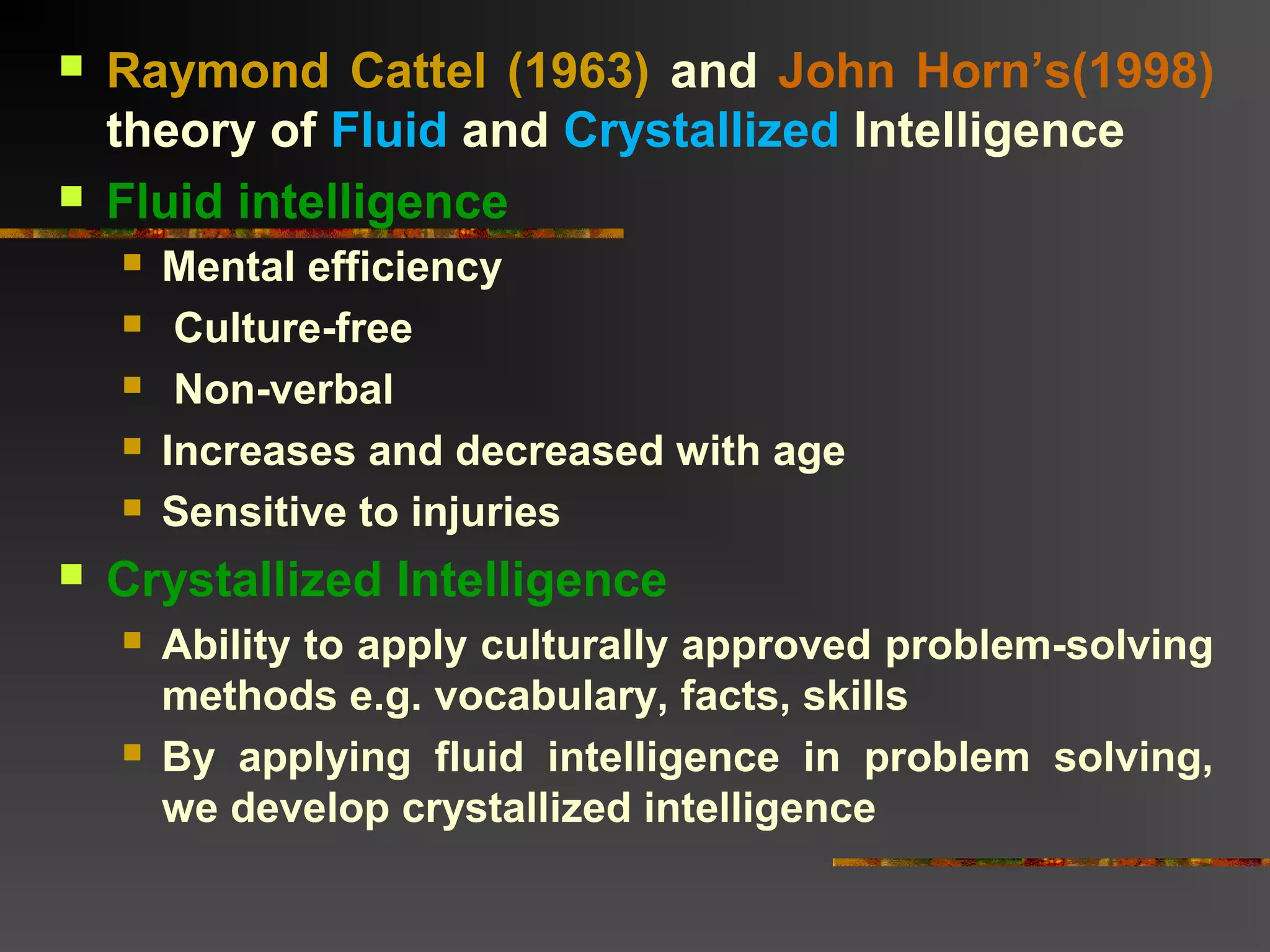  Raymond Cattel (1963) and John Horn’s(1998)
theory of Fluid and Crystallized Intelligence
 Fluid intelligence
 Mental efficiency
 Culture-free
 Non-verbal
 Increases and decreased with age
 Sensitive to injuries
 Crystallized Intelligence
 Ability to apply culturally approved problem-solving
methods e.g. vocabulary, facts, skills
 By applying fluid intelligence in problem solving,
we develop crystallized intelligence
 