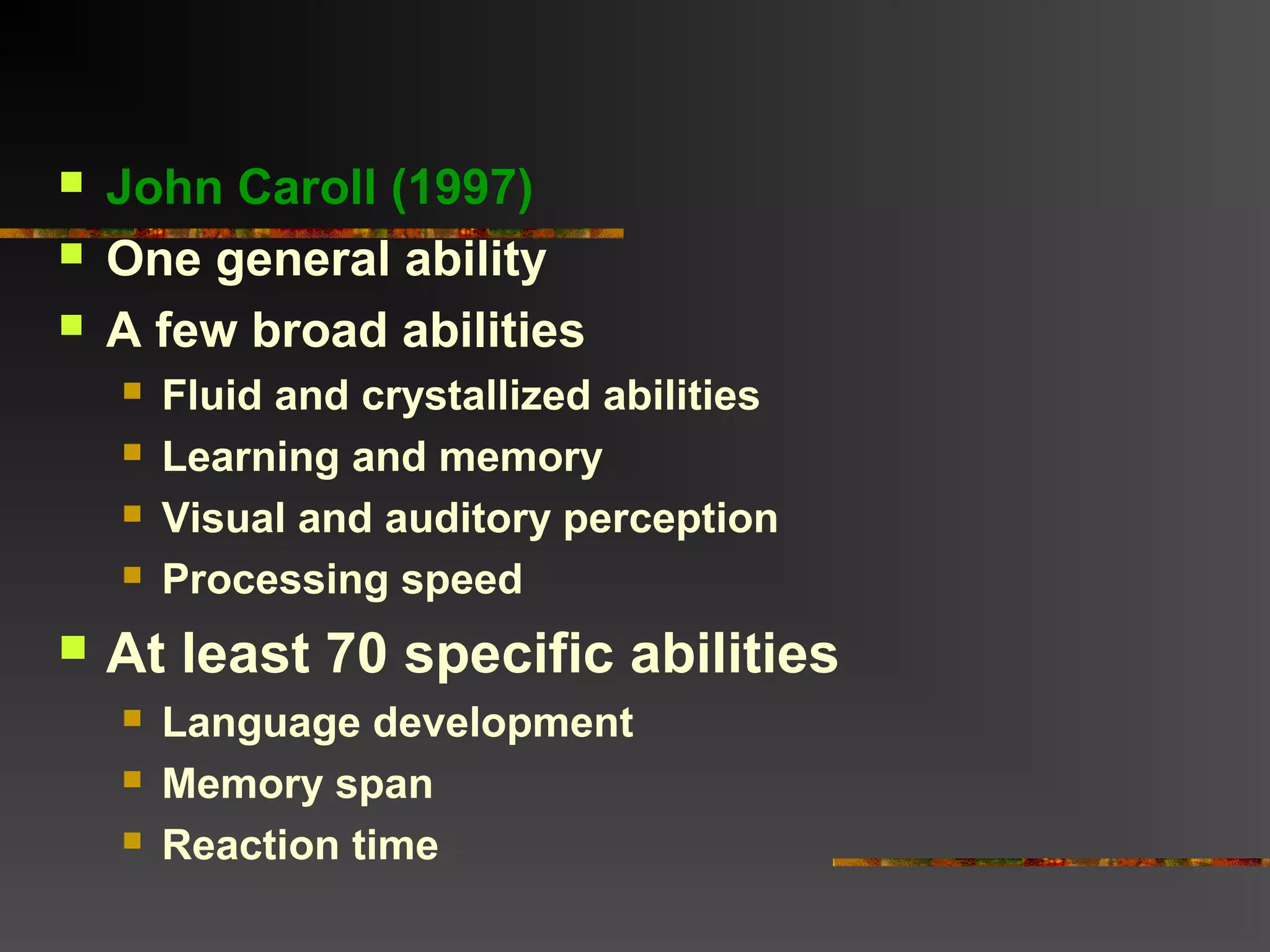  John Caroll (1997)
 One general ability
 A few broad abilities
 Fluid and crystallized abilities
 Learning and memory
 Visual and auditory perception
 Processing speed
 At least 70 specific abilities
 Language development
 Memory span
 Reaction time
 