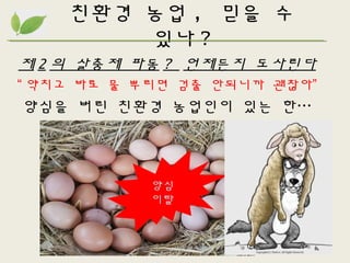 친환경 농업 , 믿을 수
있나 ?
제 2 의 살충제 파동 ? 언제든지 도사린다
“ 약치고 바로 물 뿌리면 검출 안되니까 괜찮아”
양심을 버린 친환경 농업인이 있는 한…
양심
이탈
 