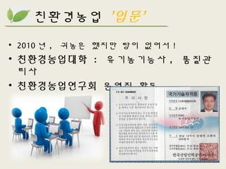 친환경농업 ’입문’
• 2010 년 , 귀농은 했지만 땅이 없어서 !
• 친환경농업대학 : 유기농기능사 , 품질관
리사
• 친환경농업연구회 운영진 활동
 
