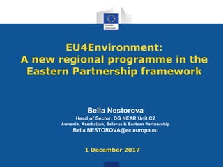 EU4Environment:
A new regional programme in the
Eastern Partnership framework
Bella Nestorova
Head of Sector, DG NEAR Unit C2
Armenia, Azerbaijan, Belarus & Eastern Partnership
Bella.NESTOROVA@ec.europa.eu
1 December 2017
 