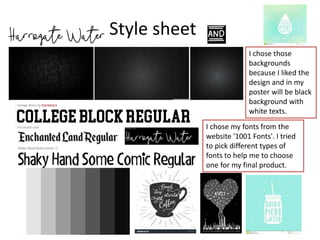 Style sheet
I chose those
backgrounds
because I liked the
design and in my
poster will be black
background with
white texts.
I chose my fonts from the
website '1001 Fonts'. I tried
to pick different types of
fonts to help me to choose
one for my final product.
 