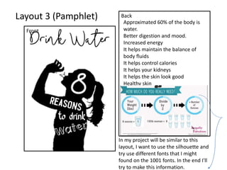 Layout 3 (Pamphlet)
Front
Back
Approximated 60% of the body is
water.
Better digestion and mood.
Increased energy
It helps maintain the balance of
body fluids
It helps control calories
It helps your kidneys
It helps the skin look good
Healthy skin
In my project will be similar to this
layout, I want to use the silhouette and
try use different fonts that I might
found on the 1001 fonts. In the end I'll
try to make this information.
 