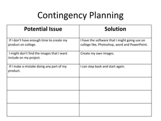 Contingency Planning
Potential Issue Solution
If I don’t have enough time to create my
product on college.
I have the software that I might going use on
college like, Photoshop, word and PowerPoint.
I might don’t find the images that I want
include on my project.
Create my own images.
If I make a mistake doing any part of my
product.
I can step back and start again.
 