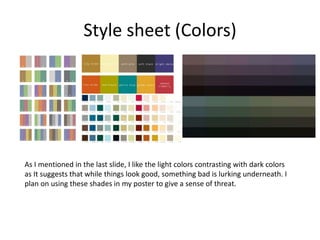 Style sheet (Colors)
As I mentioned in the last slide, I like the light colors contrasting with dark colors
as It suggests that while things look good, something bad is lurking underneath. I
plan on using these shades in my poster to give a sense of threat.
 