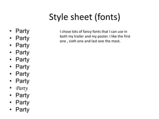 Style sheet (fonts)
• Party
• Party
• Party
• Party
• Party
• Party
• Party
• Party
• Party
• Party
• Party
• Party
I chose lots of fancy fonts that I can use in
both my trailer and my poster. I like the first
one , sixth one and last one the most.
 