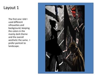 Layout 1
The first one I did I
used different
silhouettes and
background, keeping
the colors in the
mainly dark theme
and the overall
aesthetic the same. I
prefer portrait to
landscape.
 