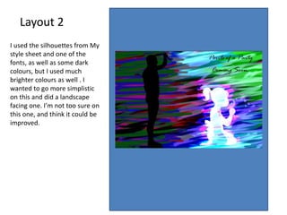 Layout 2
I used the silhouettes from My
style sheet and one of the
fonts, as well as some dark
colours, but I used much
brighter colours as well . I
wanted to go more simplistic
on this and did a landscape
facing one. I’m not too sure on
this one, and think it could be
improved.
 