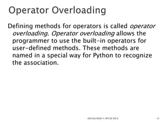 Defining methods for operators is called operator
overloading. Operator overloading allows the
programmer to use the built-in operators for
user-defined methods. These methods are
named in a special way for Python to recognize
the association.
19ARULKUMAR V AP/CSE SECE
 