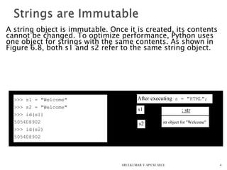 A string object is immutable. Once it is created, its contents
cannot be changed. To optimize performance, Python uses
one object for strings with the same contents. As shown in
Figure 6.8, both s1 and s2 refer to the same string object.
4
>>> s1 = "Welcome"
>>> s2 = "Welcome"
>>> id(s1)
505408902
>>> id(s2)
505408902
After executing s = "HTML";
: str
str object for "Welcome"
s1
s2
ARULKUMAR V AP/CSE SECE
 