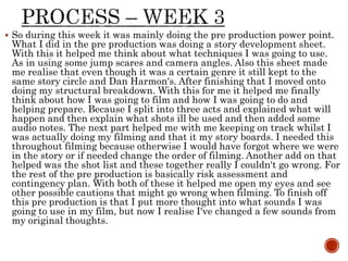  So during this week it was mainly doing the pre production power point.
What I did in the pre production was doing a story development sheet.
With this it helped me think about what techniques I was going to use.
As in using some jump scares and camera angles. Also this sheet made
me realise that even though it was a certain genre it still kept to the
same story circle and Dan Harmon's. After finishing that I moved onto
doing my structural breakdown. With this for me it helped me finally
think about how I was going to film and how I was going to do and
helping prepare. Because I split into three acts and explained what will
happen and then explain what shots ill be used and then added some
audio notes. The next part helped me with me keeping on track whilst I
was actually doing my filming and that it my story boards. I needed this
throughout filming because otherwise I would have forgot where we were
in the story or if needed change the order of filming. Another add on that
helped was the shot list and these together really I couldn't go wrong. For
the rest of the pre production is basically risk assessment and
contingency plan. With both of these it helped me open my eyes and see
other possible cautions that might go wrong when filming. To finish off
this pre production is that I put more thought into what sounds I was
going to use in my film, but now I realise I've changed a few sounds from
my original thoughts.
 