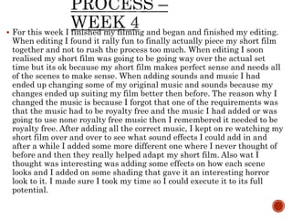  For this week I finished my filming and began and finished my editing.
When editing I found it rally fun to finally actually piece my short film
together and not to rush the process too much. When editing I soon
realised my short film was going to be going way over the actual set
time but its ok because my short film makes perfect sense and needs all
of the scenes to make sense. When adding sounds and music I had
ended up changing some of my original music and sounds because my
changes ended up suiting my film better then before. The reason why I
changed the music is because I forgot that one of the requirements was
that the music had to be royalty free and the music I had added or was
going to use none royalty free music then I remembered it needed to be
royalty free. After adding all the correct music, I kept on re watching my
short film over and over to see what sound effects I could add in and
after a while I added some more different one where I never thought of
before and then they really helped adapt my short film. Also wat I
thought was interesting was adding some effects on how each scene
looks and I added on some shading that gave it an interesting horror
look to it. I made sure I took my time so I could execute it to its full
potential.
 