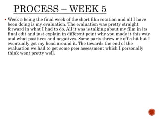  Week 5 being the final week of the short film rotation and all I have
been doing is my evaluation. The evaluation was pretty straight
forward in what I had to do. All it was is talking about my film in its
final edit and just explain in different point why you made it this way
and what positives and negatives. Some parts threw me off a bit but I
eventually got my head around it. The towards the end of the
evaluation we had to get some peer assessment which I personally
think went pretty well.
 