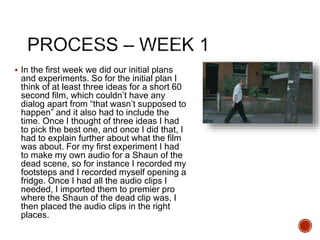  In the first week we did our initial plans
and experiments. So for the initial plan I
think of at least three ideas for a short 60
second film, which couldn’t have any
dialog apart from “that wasn’t supposed to
happen” and it also had to include the
time. Once I thought of three ideas I had
to pick the best one, and once I did that, I
had to explain further about what the film
was about. For my first experiment I had
to make my own audio for a Shaun of the
dead scene, so for instance I recorded my
footsteps and I recorded myself opening a
fridge. Once I had all the audio clips I
needed, I imported them to premier pro
where the Shaun of the dead clip was, I
then placed the audio clips in the right
places.
 