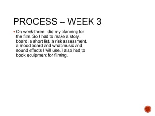  On week three I did my planning for
the film. So I had to make a story
board, a short list, a risk assessment,
a mood board and what music and
sound effects I will use. I also had to
book equipment for filming.
 