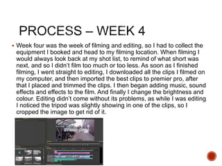  Week four was the week of filming and editing, so I had to collect the
equipment I booked and head to my filming location. When filming I
would always look back at my shot list, to remind of what short was
next, and so I didn’t film too much or too less. As soon as I finished
filming, I went straight to editing, I downloaded all the clips I filmed on
my computer, and then imported the best clips to premier pro, after
that I placed and trimmed the clips. I then began adding music, sound
effects and effects to the film. And finally I change the brightness and
colour. Editing didn’t come without its problems, as while I was editing
I noticed the tripod was slightly showing in one of the clips, so I
cropped the image to get rid of it.
 