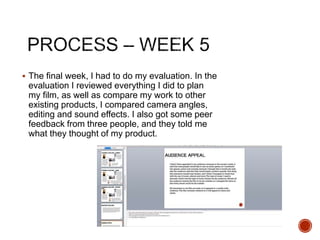  The final week, I had to do my evaluation. In the
evaluation I reviewed everything I did to plan
my film, as well as compare my work to other
existing products, I compared camera angles,
editing and sound effects. I also got some peer
feedback from three people, and they told me
what they thought of my product.
 