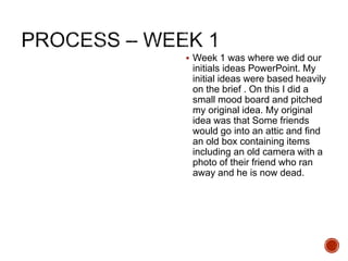 Week 1 was where we did our
initials ideas PowerPoint. My
initial ideas were based heavily
on the brief . On this I did a
small mood board and pitched
my original idea. My original
idea was that Some friends
would go into an attic and find
an old box containing items
including an old camera with a
photo of their friend who ran
away and he is now dead.
 