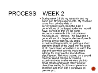  During week 2 I did my research and my
audio and filming experiments. My research
came from primary data of
surveymonkey.com, from this I got a
general idea of the target audience I would
have, as well as this we did some
secondary research, this took place on
YouGov.co.uk – profiles. This gave me a
general idea of a target audience of people
who like similar genres. My audio
experiment began with me getting a short
clip from Shaun of the Dead with no audio
at all. From here I would have to watch the
clip and see what sounds would need
adding, for example the sound of him
slipping over. This was created on a sound
recorder round college. My filming
experiment was where we were put into
small groups and would follow a list of
objectives set by Scott to complete in a
short film and then edit it ourselves on
premier pro.
 