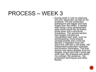  During week 3 I did my planning
and pre- production as well as my
proposal. The pre production
powerpoint was bigger and took
longer than the others. It started
with doing a story development
slide which would the be further
broke down into a structural
breakdown. The second section
was largely included pre
visualisation type work, such as
storyboarding, mood boards
concept boards and a shot list.
Section 3 regarded more info
about the cast like a call sheet, risk
assessment production schedule
and location information. The final
section was about diegetic and non
diegetic sound and how I would get
each type. My proposal was about
my concept, the audience , the
production techniques and other
factors
 