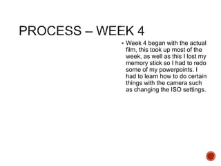  Week 4 began with the actual
film, this took up most of the
week, as well as this I lost my
memory stick so I had to redo
some of my powerpoints. I
had to learn how to do certain
things with the camera such
as changing the ISO settings.
 